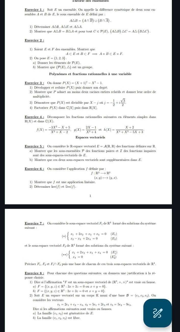 Soit E un ensemble. On appelle la différence symétrique de deux sous en-
sembles A et B de E, le sous ensemble de E défini par :
A△ B=(A∩ overline B)∪ (B∩ overline A).
1) Déterminer A△0, A△ et A△ A.
2) Montrer que A△ B=B△ A et pour tout C∈ P(E),(A△ B)△ C=A△ (B△ C).
Exercice 2 :
1) Soient E et F des ensembles. Montrer que
A⊂ E et B⊂ FRightarrow A* B⊂ E* F.
2) On pose E= 1,2,3 .
a) Donner les éléments de P(E).
b) Montrer que (P(E),△ ) est un groupe.
Polynômes et fractions rationnelles à une variable
Exercice 3 : On donne P(X)=(X+1)^7-X^7-1.
1) Développer et reduire P(X) puis donner son degré.
2) Montrer que P admet au moins deux racines entiers relatifs et donner leur ordre de
multiplicité.
3) Démontrer que P(X) est divisible par X-joij=- 1/2 +i sqrt(3)/2 .
4) Factoriser P(X) dans C[X] puis dans R[X].
Exercice 4 : Décomposer les fractions rationnelles suivantes en éléments simples dans
R(X) ) et dans C(X).
f(X)= (-3X^2-X+5)/X^2+X-2 ,g(X)= (2X-1)/X^2+4  et h(X)= (X+2)/X^3+X^2-5X+3 .
Espaces vectoriels
Exercice 5 : On considère le R-espace vectoriel E=A(R,R) des fonctions définies sur R.
a) Montrer que les sous-ensembles P des fonctions paires et Z des fonctions impaires
sont des sous-espaces-vectoriels de E.
b) Montrer que ces deux sous-espaces vectoriels sont supplémentaires dans E.
Exercice 6 : On considère l'application ∫ définie par :
f:R^2to R^2
(x,y)to (y,x).
1) Montrer que fest une application linéaire.
2) Déterminer ker( f ) et Sm(f).
1
Exercice_ 7 : On considère le sous-espace vectoriel F_1 de R^4 formé des solutions du système
suivant :
(*) beginarrayl x_1+2x_2+x_3+x_4=0 x_2-x_3+2x_4=0endarray. (Ei)
(E2)
et le sous-espace vectoriel . vector r_2 d R^4 formé des solutions du système suivant :
(**) beginarrayl x_1+2x_2+x_3+x_4=0(E'_1) x_4=0beginarrayr (E'_1) (E'_2)endarray
Préciser F_1,F_2 et F_1∩ F_2 puis une base de chacun de ces trois sous-espaces vectoriels de R^4.
Exercice 8 : Pour chacune des questions suivantes, on donnera une justification à la ré-
ponse choisie.
1) Dire si l’affirmation "F est un sous-espace vectoriel de (R^3,+,* )^n est vraie ou fausse.
a) F= (x,y,z)∈ R^3:3x+3z=0oux+y=0 .
6) F= (x,y,z)∈ R^3:3x+3z=0etx+y=0 .
2) Soit E un espace vectoriel sur un corps K muni d'une base B=(e_1,e_2,e_3). On
considère les vecteurs
v_1=2e_1+e_2-e_3,v_2=5e_1+2e_3 et v_3=5e_2-9e_3.
Dire si les affirmations suivantes sont vraies ou fausses.
α) La famille (v_1,v_2) est  génératrice de E. 
b) La famille (v_1,v_2,v_3) est libre.