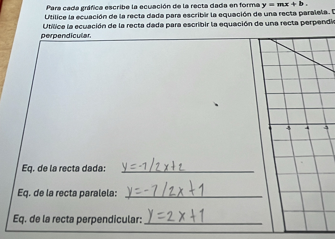 Para cada gráfica escribe la ecuación de la recta dada en forma y=mx+b. 
Utilice la ecuación de la recta dada para escribir la equación de una recta paralela. D 
Utilice la ecuación de la recta dada para escribir la equación de una recta perpendio 
perpendicular. 
3 
Eq. de la recta dada:_ 
Eq. de la recta paralela:_ 
Eq. de la recta perpendicular:_