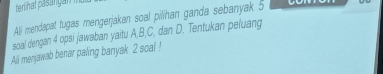 terlihat päsängan mat 
Ali mendapat tugas mengerjakan soal pilihan ganda sebanyak 5
soal dengan 4 opsi jawaban yaitu A, B, C, dan D. Tentukan peluang 
Ali menjawab benar paling banyak 2 soal !