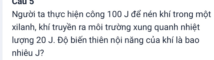 Cau 5 
Người ta thực hiện công 100 J để nén khí trong một 
xilanh, khí truyền ra môi trường xung quanh nhiệt 
lượng 20 J. Độ biến thiên nội năng của khí là bao 
nhiêu J?