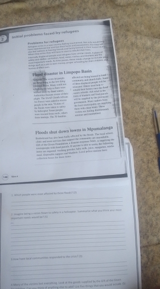 Initial problems faced by refugees
Problems for refagees hoflegms surtor in a neow cnant ty foeing i ah al bved , fast onhy wouudd t os
haver mantened or and lost we a sanse and possentan, but tae w
she had sad msts on braving drwhs and he mip ho m and in ew  harme ropr 
When te ao  te they wid have in tat sord sad a    
stornally digisoal peacle and relugoes hive srcm reacts. A al anet
elow and doter, sa sbsnion, fead, wahst ce hes and blonects are she
t o se t in  e d u fie pove f me d  change h  e  e     
o r m e of tn  g things wchan t joh tt san mns, groper whonding be thet thirnes, se
Flood disaster in Limpopo Basin
Te w e ponple se Rumic Ring in the Swn 6ng  isneos Basa Mury cord == affected se lring hruned or lonal conearalry and clarch halls. Soand of tese dispitoil peuple witte ==
to le y tvng fom hal p a n hace evers ouhed nch by coad waten rhuld te ir hanes nace rae fan 
pluha Tác SA AF Cheut Aflsan Nalicetes hocame inret of Cel     r   tt de . A  trt ef  l a   Lro of Mankess anó fooó parcea
gnvernseat. Warck maéere frace she fooud ream ac pall ry ane heppo ms atl be seppled by the pervacisi
peopto in the arps. Vicatane ef Thể loạha năm tảng tn taf  t a  Mt  furve i sare s te d se m 
em wih cao  wes Thes
by hehoopar. Seoe prople  =rs roicaed lrear no f  ob  
fro ion. The 10 iade *==fimg aoe Fraling dis*=lmesck aiow sed te al ned 
Floods shut down towns in Mpumalanga
Bonboknaed has also tean hadly suflevied ty the Boods. The loeal schces
clase and mas sorvnes fas support the conesitty wh erssb ic
tih of the Gores Fountatioa, a hunue-respaoe NGO, i orpiying the
inoupoople with food parals. I se pone is sine to asins, the falkrrg
isuns am requieed wugerg poeter, baby rauk, jokos, reseganes, meele
inal, dispnsable nappies ad blackeis. Local polica susions save
collertion he us far thme noms.
1 Tavem 4
_
1. Which people were most affected by these food)? (2)
_
_
_
impurtann neets would be? [5) 2. imagone seing a victe flown to safery re a helibager. Sunnnorie what you thire war mai
_
_
_
_
_
_
_
_
3.How have local communities responded to the crish? [3]
_
_
_
4 Many of the victims last everything. Laok at the goods supplied by the 2h of the Givens
Tan goo think of amping else to a te? u live things that you weuld incuce. (N