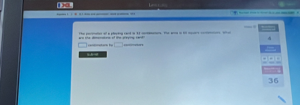 Da 
z=(1 
Agotea ! C. 1 Aree and posonner; wod protase (A wist Teaan srecom b of renh li hil goesr bane. M 
Voas ? … 8 
The perimeter of a playing card is 32 centimeters. The area is 60 square centimeters. What 
are the dimensionx of the playing card?
centimeters by □ centimeters
SubmR 
u1 n
36