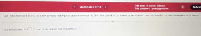 This quiz: 14 point(s) possible 
Question 2 of 14 1 This question: 1 point(s) possible Submit 
Raul Fletes borrowed $9,000 on a 150-day note that required ordinary interest at 10.28%. Raul paid $4,500 on the note on the 50th day How much interest did he save by making the partial payment? 
The interest saved is $ □ (Round to the nearest cent as needed)