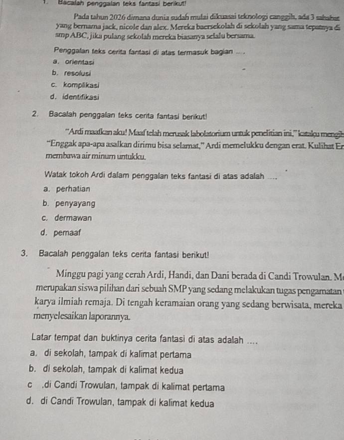 Bacalah penggalan teks fantasi berikut!
Pada tahun 2026 dimana dunia sudah mulai dikuasai teknologi canggih, ada 3 sahaba
yang bernama jack, nicole dan alex. Mereka baersekolah di sekołah yang sama tepataya di
smp ABC, jika pulang sekolah mereka biasanya selalu bersama.
Penggalan teks cerita fantasi di atas termasuk bagian ... .
a. orientasi
b. resolusi
c. komplikasi
d. identifikasi
2. Bacalah penggalan teks cerita fantasi berikut!
''Ardi maafkan aku! Maaf telah merusak labolatorium untuk penelitian ini,'' kataku mengib
“Enggak apa-apa asalkan dirimu bisa selamat,” Ardi memelukku dengan erat. Kulihat Er
membawa air minum untukku.
Watak tokoh Ardi dalam penggalan teks fantasi di atas adalah ....
a. perhatian
b. penyayang
c. dermawan
d. pemaaf
3. Bacalah penggalan teks cerita fantasi berikut!
Minggu pagi yang cerah Ardi, Handi, dan Dani berada di Candi Trowulan. M
merupakan siswa pilihan dari sebuah SMP yang sedang melakukan tugas pengamatan
karya ilmiah remaja. Di tengah keramaian orang yang sedang berwisata, mereka
menyelesaikan laporannya.
Latar tempat dan buktinya cerita fantasi di atas adalah ....
a. di sekolah, tampak di kalimat pertama
b. di sekolah, tampak di kalimat kedua
c di Candi Trowulan, tampak di kalimat pertama
d. di Candi Trowulan, tampak di kalimat kedua