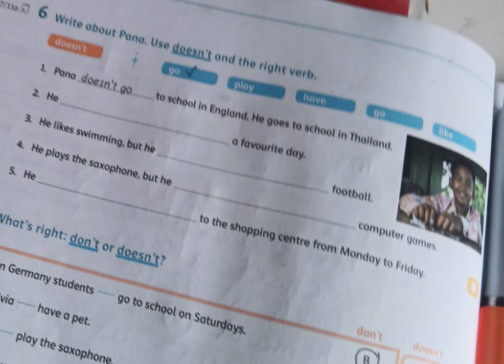 7/11a □ 6 Write about Pana. Use doesn't and the right verb
_
doesn't 0o
1. Pana
play have
2. He
00
_to school in England. He goes to school in Thailand
like
3. He likes swimming, but he
a favourite day.
4. He plays the saxophone, but he
football.
5、 He_ _to the shopping centre from Monday to Friday 
computer games
What's right: don't or doesn't?
a Germany students —— go to school on Saturdays 
via — have a pet.
don't doesn
play the saxophone.
B