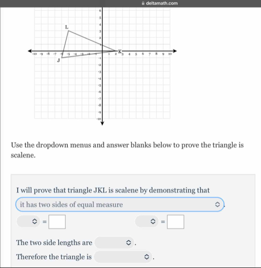 deltamath.com
Use the dropdown menus and answer blanks below to prove the triangle is
scalene.
I will prove that triangle JKL is scalene by demonstrating that
it has two sides of equal measure
bigcirc =□
bigcirc =□
The two side lengths are
Therefore the triangle is