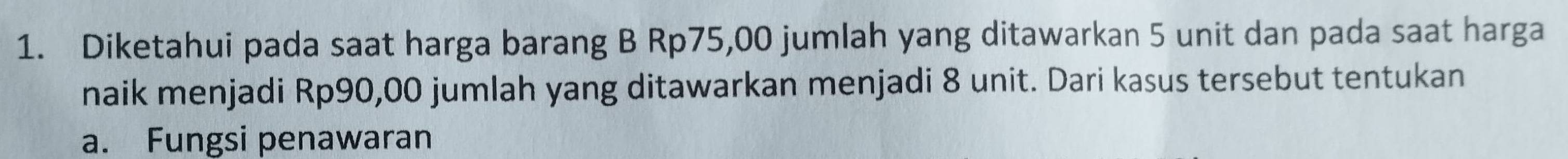 Diketahui pada saat harga barang B Rp75,00 jumlah yang ditawarkan 5 unit dan pada saat harga 
naik menjadi Rp90,00 jumlah yang ditawarkan menjadi 8 unit. Dari kasus tersebut tentukan 
a. Fungsi penawaran