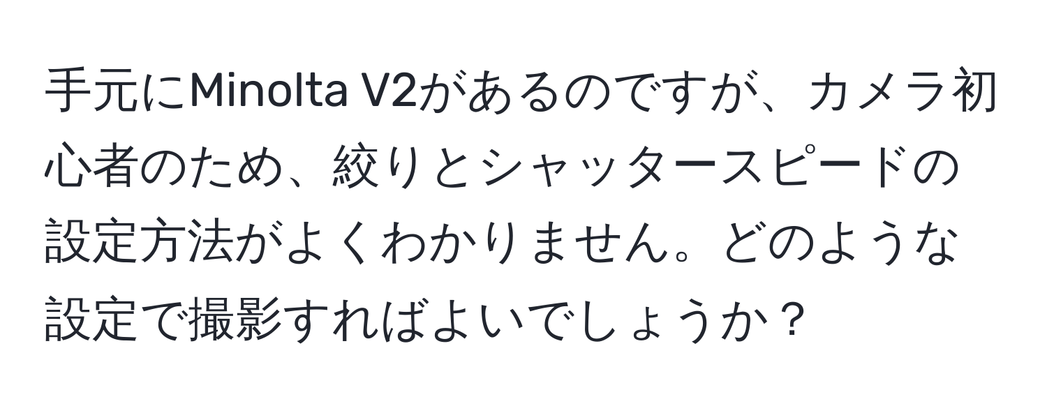 手元にMinolta V2があるのですが、カメラ初心者のため、絞りとシャッタースピードの設定方法がよくわかりません。どのような設定で撮影すればよいでしょうか？