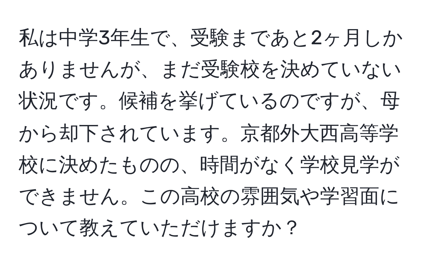 私は中学3年生で、受験まであと2ヶ月しかありませんが、まだ受験校を決めていない状況です。候補を挙げているのですが、母から却下されています。京都外大西高等学校に決めたものの、時間がなく学校見学ができません。この高校の雰囲気や学習面について教えていただけますか？