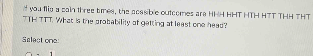 If you flip a coin three times, the possible outcomes are HHH HHT HTH HTT THH THT
TTH TTT. What is the probability of getting at least one head?
Select one:
1