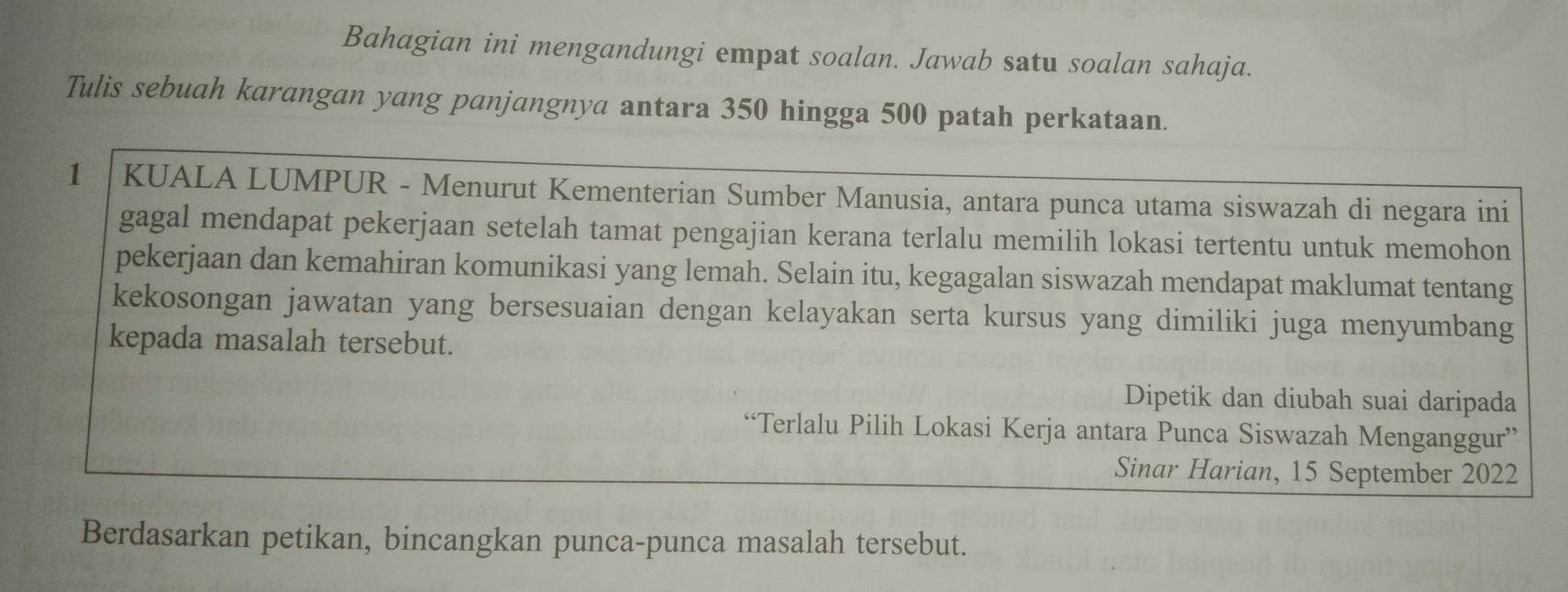 Bahagian ini mengandungi empat soalan. Jawab satu soalan sahaja. 
Tulis sebuah karangan yang panjangnya antara 350 hingga 500 patah perkataan. 
1 |KUALA LUMPUR - Menurut Kementerian Sumber Manusia, antara punca utama siswazah di negara ini 
gagal mendapat pekerjaan setelah tamat pengajian kerana terlalu memilih lokasi tertentu untuk memohon 
pekerjaan dan kemahiran komunikasi yang lemah. Selain itu, kegagalan siswazah mendapat maklumat tentang 
kekosongan jawatan yang bersesuaian dengan kelayakan serta kursus yang dimiliki juga menyumbang 
kepada masalah tersebut. 
Dipetik dan diubah suai daripada 
“Terlalu Pilih Lokasi Kerja antara Punca Siswazah Menganggur” 
Sinar Harian, 15 September 2022 
Berdasarkan petikan, bincangkan punca-punca masalah tersebut.