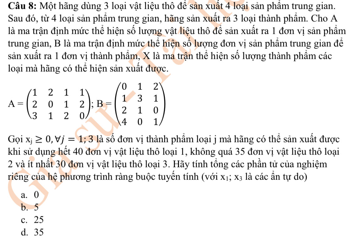 Một hãng dùng 3 loại vật liệu thô để sản xuất 4 loại sản phẩm trung gian.
Sau đó, từ 4 loại sản phẩm trung gian, hãng sản xuất ra 3 loại thành phẩm. Cho A
là ma trận định mức thể hiện số lượng vật liệu thô để sản xuất ra 1 đơn vị sản phẩm
trung gian, B là ma trận định mức thể hiện số lượng đơn vị sản phẩm trung gian để
sản xuất ra 1 đơn vị thành phầm, X là ma trận thể hiện số lượng thành phầm các
loại mà hãng có thể hiện sản xuất được.
A=beginpmatrix 1&2&1&1 2&0&1&2 3&1&2&0endpmatrix; B=beginpmatrix 0&1&2 1&3&1 2&1&0 4&0&1endpmatrix
Gọi x_j≥ 0, forall j=1; 3 là số đơn vị thành phẩm loại j mà hãng có thể sản xuất được
khi sử dụng hết 40 đơn vị vật liệu thô loại 1, không quá 35 đơn vị vật liệu thô loại
2 và ít nhất 30 đơn vị vật liệu thô loại 3. Hãy tính tổng các phần tử của nghiệm
riếng của hệ phương trình ràng buộc tuyến tính (với X_1; X_3 là các ẩn tự do)
a. 0
b. 5
c. 25
d. 35