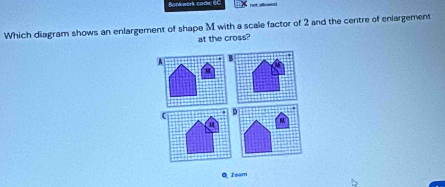 Bookwork code: 6C not allowed 
Which diagram shows an enlargement of shape M with a scale factor of 2 and the centre of enlargement 
at the cross? 
A 
Zoam