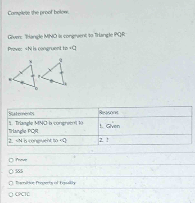 Complete the proof below. 
Given: Triangle MNO is congruent to Triangle PQR
Prove: is congruent to
Statements Reasons 
1. Triangle MNO is congruent to 1. Given 
Triangle PQR
2. ∠ O I is congruent to 2. ? 
Prove 
SSS 
Transitive Property of Equality 
CPCTC