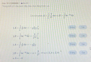 Cau: 15 #1208868S | ▲ Bao i | Trong mỗi ý ở cầu dưới đây, tây chọn đứng hoặc sm
Cho ách phân A-∈tlimits _0^(1frac 3)2^x dz xà B=∈tlimits _0^(14e^-2x)dx
A=∈tlimits _0^(1frac 1)27^2dx=-32^2m|_0^(1 Đúng Sa
B=∈tlimits _x^14e^-2x)dx- 2/e^(2x) |_0^(1 Đung 58
A=∈tlimits _0^1frac 1)x^2dx=- 1/2ln 1 
Đứng Sa
B=∈tlimits _0^(14e^-2x)dx=a+ b/e^2  V0I∈∈Z,♂∈Zth Flung Sai
a b=-4