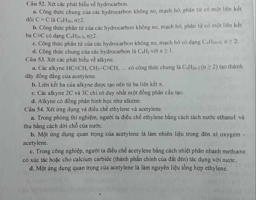 Xét các phát biểu về hydrocarbon.
a. Công thức chung của các hydrocarbon không no, mạch hở, phân tử có một liên kết
đôi C=C là C_nH_2n,n≥ 2.
b. Công thức phân tử của các hydrocarbon không no, mạch hở, phân tử có một liên kết
ba Cequiv C có dạng C_nH_2n-2,n≥ 2.
c. Công thức phân tử của các hydrocarbon không no, mạch hở có dạng C_nH_2n+2,n≥ 2.
d. Công thức chung của các hydrocarbon là C_xH y với x≥ 1.
Câu 53. Xét các phát biểu về alkyne.
a. Các alkyne HCequiv CH,CH_3-Cequiv CH , ... có công thức chung là C_nH_2n-2(n≥ 2) tạo thành
đãy đồng đẳng của acetylene.
b. Liên kết ba của alkyne được tạo nên từ ba liên kết π.
c. Các alkyne 2C và 3C chỉ có duy nhất một đồng phân cấu tạo.
d. Alkyne có đồng phân hình học như alkene.
Câu 54. Xét ứng dụng và điều chế ethylene và acetylene.
a. Trong phòng thí nghiệm, người ta điều chế ethylene bằng cách tách nước ethanol và
thu bằng cách dời chỗ của nước.
b. Một ứng dụng quan trọng của acetylene là làm nhiên liệu trong đèn xỉ oxygen -
acetylene.
c. Trong công nghiệp, người ta điều chế acetylene bằng cách nhiệt phân nhanh methane
có xúc tác hoặc cho calcium carbide (thành phần chính của đất đèn) tác dụng với nước.
d. Một ứng dụng quan trọng của acetylene là làm nguyên liệu tổng hợp ethylene.