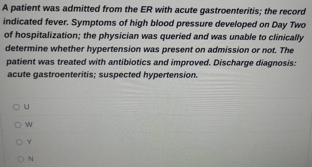 A patient was admitted from the ER with acute gastroenteritis; the record
indicated fever. Symptoms of high blood pressure developed on Day Two
of hospitalization; the physician was queried and was unable to clinically
determine whether hypertension was present on admission or not. The
patient was treated with antibiotics and improved. Discharge diagnosis:
acute gastroenteritis; suspected hypertension.
U
W
Y
N