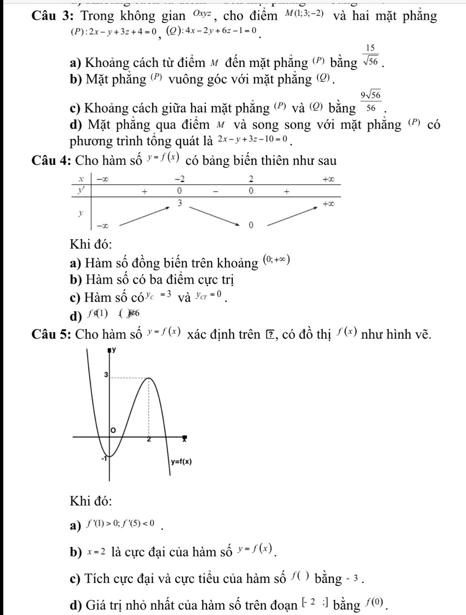 Trong không gian Oxyz , cho điểm M(1;3;-2) và hai mặt phẳng
(P): 2x-y+3z+4=0 , (2): 4x-2y+6z-1=0
a) Khoảng cách từ điểm M đến mặt phẳng (') bằng  15/sqrt(56) .
b) Mặt phẳng (') vuông góc với mặt phẳng Ω .
c) Khoảng cách giữa hai mặt phẳng (') và (2) bing 9sqrt(56)/56 .
d) Mặt phẳng qua điểm м và song song với mặt phăng (') có
phương trình tổng quát là 2x-y+3z-10=0
Câu 4: Cho hàm số y=f(x) có bảng biến thiên như sau
Khi đó:
a) Hàm số đồng biến trên khoảng (0;+∈fty )
b) Hàm số có ba điểm cực trị
c) Hamshat oc'o^(y_c)=3_Vay_cr=0_.
d) fphi (1) ( x∈ 6
Câu 5: Cho hàm shat Oy=f(x) xác định trên ? , có đồ thị f(x) như hình vẽ.
Khi đó:
a) f'(1)>0;f'(5)<0.
b) x=2 là cực đại của hàm số y=f(x).
c) Tích cực đại và cực tiểu của hàm số /( ) bằng - 3 .
d) Giá trị nhỏ nhất của hàm số trên đoạn [-2;] bằng f(0).