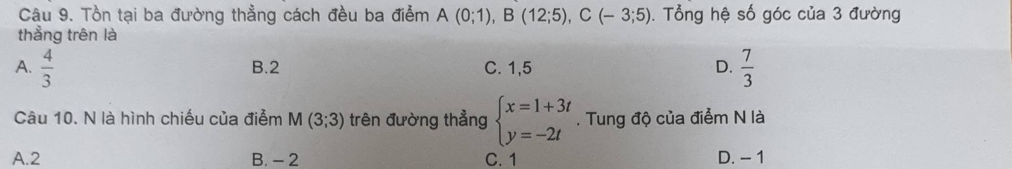 Tồn tại ba đường thẳng cách đều ba điễm A(0;1), B(12;5), C(-3;5). Tổng hệ số góc của 3 đường
thẳng trên là
A.  4/3  B. 2 C. 1,5 D.  7/3 
Câu 10. N là hình chiếu của điểm M(3;3) trên đường thẳng beginarrayl x=1+3t y=-2tendarray.. Tung độ của điểm N là
A. 2 B. - 2 C. 1 D. - 1