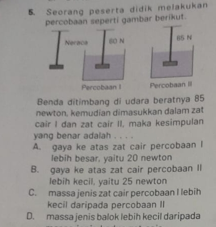 Seorang peserta didik melakukan
percobaan seperti gambar berikut.
Percobaan II
Benda ditimbang di udara beratnya 85
newton, kemudian dimasukkan dalam zat
cair I dan zat cair II, maka kesimpulan
yang benar adalah . . . .
A. gaya ke atas zat cair percobaan I
lebih besar, yaitu 20 newton
B. gaya ke atas zat cair percobaan II
lebih kecil, yaitu 25 newton
C. massa jenis zat cair percobaan I lebih
kecil daripada percobaan II
D. massa jenis balok lebih kecil daripada