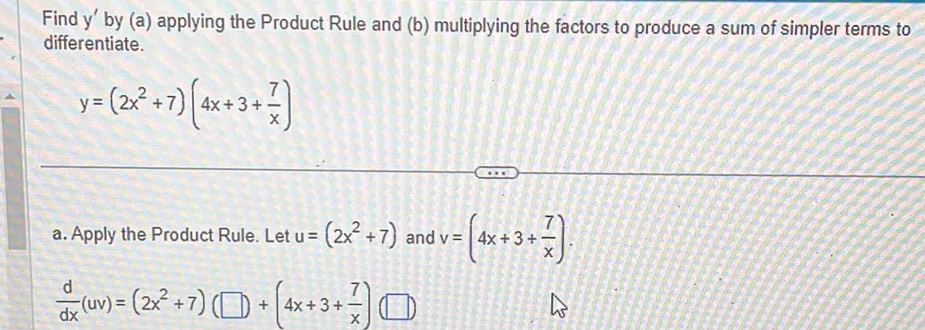 Find y ’ by (a) applying the Product Rule and (b) multiplying the factors to produce a sum of simpler terms to 
differentiate.
y=(2x^2+7)(4x+3+ 7/x )
a. Apply the Product Rule. Let u=(2x^2+7) and v=(4x+3+ 7/x ).
 d/dx (uv)=(2x^2+7)(□ )+(4x+3+ 7/x ) □