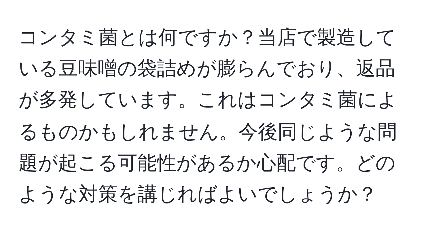 コンタミ菌とは何ですか？当店で製造している豆味噌の袋詰めが膨らんでおり、返品が多発しています。これはコンタミ菌によるものかもしれません。今後同じような問題が起こる可能性があるか心配です。どのような対策を講じればよいでしょうか？