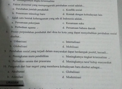 Meningkainya angka kriminalitas
6. Faktor eksternal yang mempengaruhi perubahan sosial adalah...
a. Perubahan jumlah penduduk e. Konflik sosial
b. Penemuan teknologi baru d. Kontak dengan kebudayaan lain
7. Salah satu bentuk keberagaman yang ada di Indonesia adalah...
a. Persamaan pekerjaan c. Kesamaan suku
b. Perbedaan agama d. Persamaan bahasa daerah
8. Proses perpindahan penduduk dari desa ke kota yang dapat menyebabkan perubahan sosial
disebut...
a. Urbanisasi e. Internalisasi
b. Globalisasi d. Mobilisasi
9. Perubahan sosial yang terjadi dalam masyarakat dapat berdampak positif, kecuali...
a. Peningkatan mutu pendidikan c. Meningkatnya tingkat kriminalitas
b. Perbaikan sarana dan prasarana d. Meningkatnya taraf hidup masyarakat
10. Pengaruh dari luar negeri yang membawa kebudayaan baru disebut sebagai...
a. Akulturasi c. Globalisasi
b. Asimilasi d. Modernisasi
URAIAN