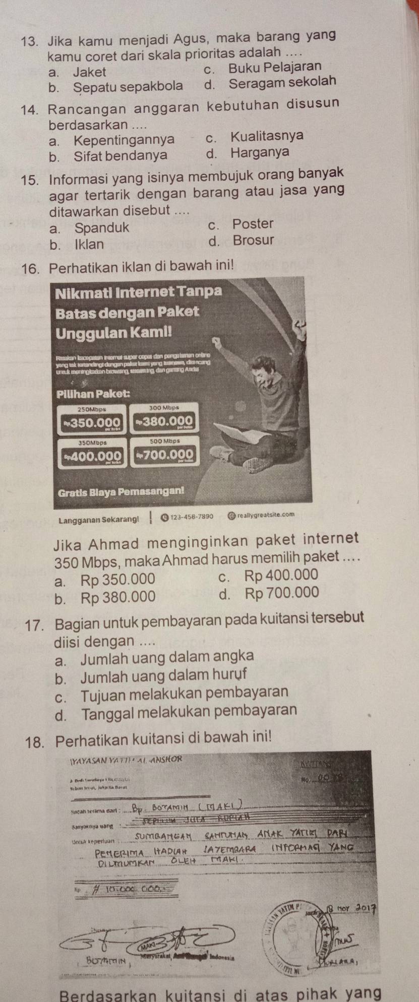 Jika kamu menjadi Agus, maka barang yang
kamu coret dari skala prioritas adalah ....
a. Jaket c. Buku Pelajaran
b. Sepatu sepakbola d. Seragam sekolah
14. Rancangan anggaran kebutuhan disusun
berdasarkan ....
a. Kepentingannya c. Kualitasnya
b. Sifat bendanya d. Harganya
15. Informasi yang isinya membujuk orang banyak
agar tertarik dengan barang atau jasa yang
ditawarkan disebut
a. Spanduk c. Poster
b. Iklan d. Brosur
16. Perhatikan iklan di bawah ini!
Langganan Sekarang! 123 -456- 7890 reallygreatsite.
Jika Ahmad menginginkan paket internet
350 Mbps, maka Ahmad harus memilih paket ... .
a. Rp 350.000 c. Rp 400.000
b. Rp 380.000 d. Rp 700.000
17. Bagian untuk pembayaran pada kuitansi tersebut
diisi dengan ....
a. Jumlah uang dalam angka
b. Jumlah uang dalam huruf
c. Tujuan melakukan pembayaran
d. Tanggal melakukan pembayaran
18. Perhatikan kuitansi di bawah ini!
(YAYASAN YATTI AI -ANSHOR
wan
NoCO
_
Sebus Irr on, Jakar ta Barat
_
_
cA B O
_
_
_
_
_
_
ATIM P nor 2017
_
Botin
A 1 AnA;
_
7 ×
Berdasarkan kuitansi di atas pihak yang