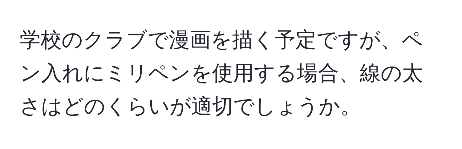 学校のクラブで漫画を描く予定ですが、ペン入れにミリペンを使用する場合、線の太さはどのくらいが適切でしょうか。