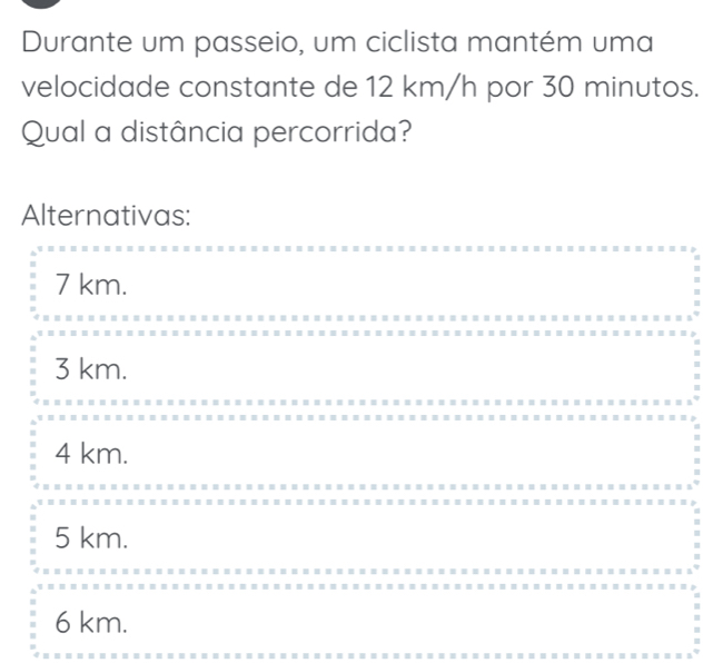 Durante um passeio, um ciclista mantém uma
velocidade constante de 12 km/h por 30 minutos.
Qual a distância percorrida?
Alternativas:
7 km.
3 km.
4 km.
5 km.
6 km.