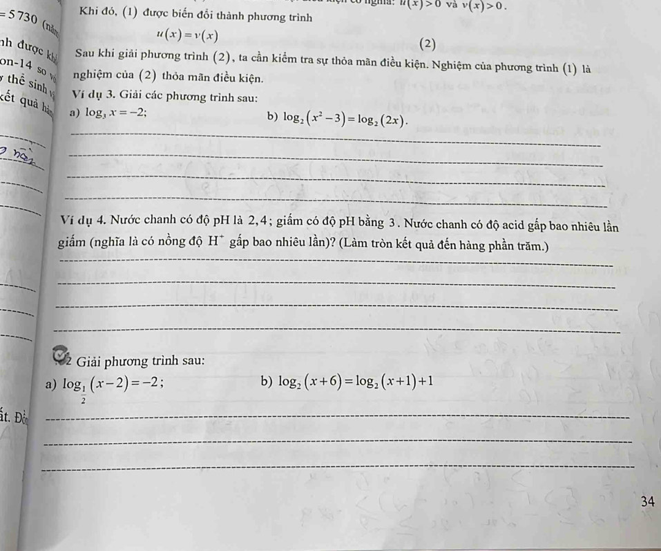 gma u(x)>0 và v(x)>0. 
Khi đó, (1) được biến đổi thành phương trình
=5730 (nàn
u(x)=v(x)
(2) 
nh được kh Sau khi giải phương trình (2), ta cần kiểm tra sự thỏa mãn điều kiện. Nghiệm của phương trình (1) là 
nghiệm của (2) thỏa mãn điều kiện. 
on-14 so v thể sinh Ví dụ 3. Giải các phương trình sau: 
kết quả hản a) log _3x=-2
_ 
_ 
b) log _2(x^2-3)=log _2(2x). 
_ 
_ 
_ 
_ 
_ 
_ 
Ví dụ 4. Nước chanh có độ pH là 2, 4; giắm có độ pH bằng 3. Nước chanh có độ acid gấp bao nhiêu lần 
_ 
giấm (nghĩa là có nồng độ H* gấp bao nhiêu lần)? (Làm tròn kết quả đến hàng phần trăm.) 
_ 
_ 
_ 
_ 
_ 
_ 
2 Giải phương trình sau: 
a) log _ 1/2 (x-2)=-2
b) log _2(x+6)=log _2(x+1)+1
ất. Đờ_ 
_ 
_ 
34