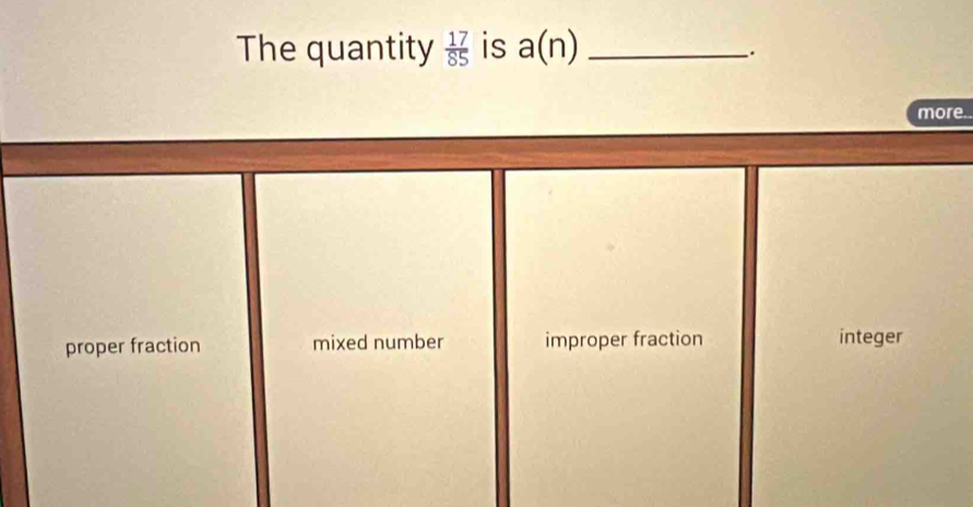 The quantity  17/85  is a(n) _
_.
more.
proper fraction mixed number improper fraction integer