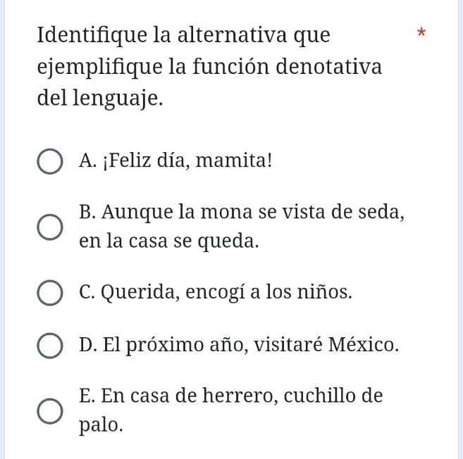 Identifique la alternativa que
*
ejemplifique la función denotativa
del lenguaje.
A. ¡Feliz día, mamita!
B. Aunque la mona se vista de seda,
en la casa se queda.
C. Querida, encogí a los niños.
D. El próximo año, visitaré México.
E. En casa de herrero, cuchillo de
palo.