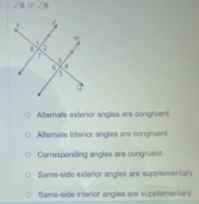 ∠ 6≌ ∠ 8
Alternate exterior angles are congruent.
Afternate interior angles are congruent
Corresponding angles are congruent.
Same-side exterior angles are supplementary
Same-side interior angles are supplementary