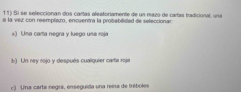 Si se seleccionan dos cartas aleatoriamente de un mazo de cartas tradicional, una
a la vez con reemplazo, encuentra la probabilidad de seleccionar:
a) Una carta negra y luego una roja
b) Un rey rojo y después cualquier carta roja
c) Una carta negra, enseguida una reina de tréboles