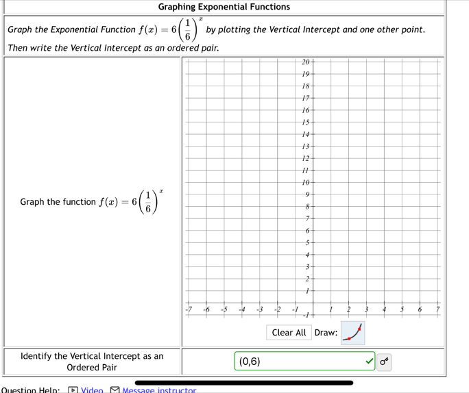 Graphing Exponential Functions 
Graph the Exponential Function f(x)=6( 1/6 )^x by plotting the Vertical Intercept and one other point. 
Then write the Vertical Intercept as an o 
Graph the function f(x)=6( 1/6 )^x
Clear All Draw: 
Identify the Vertical Intercept as an
sigma^6
Ordered Pair
(0,6)
Question Heln: Video Message instructor