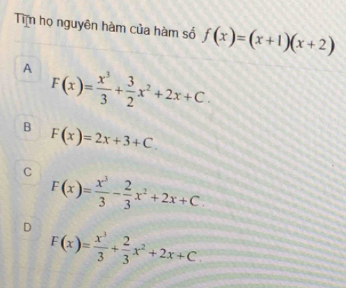 Tim họ nguyên hàm của hàm số f(x)=(x+1)(x+2)
A F(x)= x^3/3 + 3/2 x^2+2x+C.
B F(x)=2x+3+C.
C F(x)= x^3/3 - 2/3 x^2+2x+C.
D F(x)= x^3/3 + 2/3 x^2+2x+C.