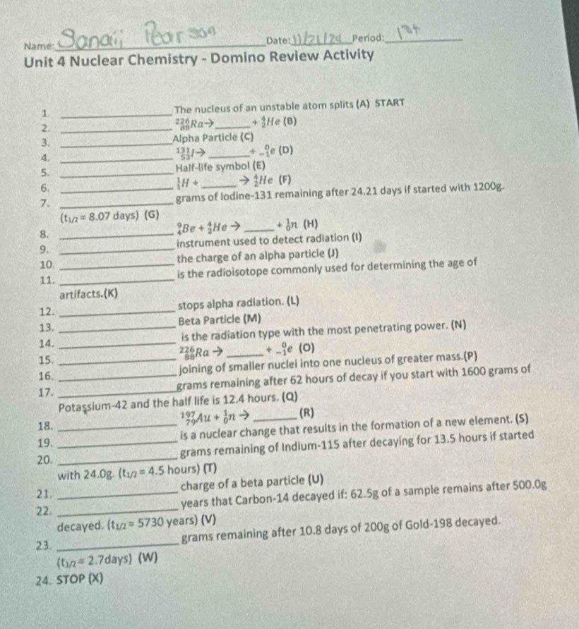 Name:_ Date:_ Period:_
Unit 4 Nuclear Chemistry - Domino Review Activity
1 _The nucleus of an unstable atom splits (A) START
2._
frac 2 Ra° ) _+ He (B)
3. _Alpha Particle (C)
4._
 131/53 l- _ +beginarrayr 0 -1endarray e(D)
5. _Half-life symbol (E)
6.
_1^(1H+ 3He (F)
7. __grams of lodine-131 remaining after 24.21 days if started with 1200g.
(t_1/2)=8.07 days) (G)
8._
_4^(9Be+_2^4He → _+ ♂n (H)
9. _instrument used to detect radiation (I)
10._
the charge of an alpha particle (J)
11._
is the radioisotope commonly used for determining the age of
artifacts.(K)
12. _stops alpha radiation. (L)
13. Beta Particle (M)
14. __is the radiation type with the most penetrating power. (N)
15. _Ra → _+ _ie (0)
16. joining of smaller nuclei into one nucleus of greater mass.(P)
17. __grams remaining after 62 hours of decay if you start with 1600 grams of
Potaşsium-42 and the half life is 12.4 hours. (Q)
18.
_(79)^(197)Au+_0^1nto (R)
19. _is a nuclear change that results in the formation of a new element. (S)
20. __grams remaining of Indium-115 after decaying for 13.5 hours if started
with 24.0g. (t_1/2)=4.5 hours) (T)
21._
charge of a beta particle (U)
22._
years that Carbon-14 decayed if: 62.5g of a sample remains after 500.0g
decayed. (t_1/2=5730 years) (V)
23._
grams remaining after 10.8 days of 200g of Gold-198 decayed.
(t_1/2= 2.7days) (W)
24. STOP (X)