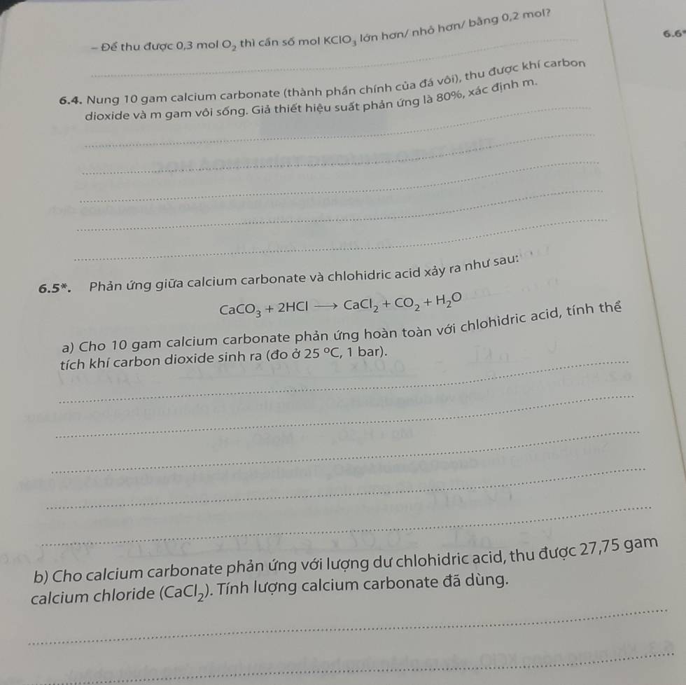 Để thu được 0, 3 mol O_2 thì cần số mol KClO_3 lớn hơn/ nhỏ hơn/ bằng 0,2 mol?
6.6
_ 
6.4. Nung 10 gam calcium carbonate (thành phần chính của đá vôi), thu được khí carbon 
dioxide và m gam vôi sống. Giả thiết hiệu suất phản ứng là 80%, xác định m. 
_ 
_ 
_ 
_
6.5^* * Phản ứng giữa calcium carbonate và chlohidric acid xảy ra như sau:
CaCO_3+2HClto CaCl_2+CO_2+H_2O
a) Cho 10 gam calcium carbonate phản ứng hoàn toàn với chlohidric acid, tính thể 
_tích khí carbon dioxide sinh ra (đo ở 25°C , 1 bar). 
_ 
_ 
_ 
_ 
b) Cho calcium carbonate phản ứng với lượng dư chlohidric acid, thu được 27,75 gam 
_ 
calcium chloride (CaCl_2). Tính lượng calcium carbonate đã dùng. 
_