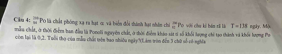 beginarrayr 210 84endarray Po là chất phóng xạ ra hạt α và biến đổi thành hạt nhân chỉì _(82)^(206)P 0 với chu kì bán rã là T=138 ngày. Mộu 
mẫu chất, ở thời điểm ban đầu là Ponoli nguyên chất, ở thời điểm khảo sát tỉ số khối lượng chì tạo thành và khối lượng Po 
còn lại là 0, 2. Tuổi thọ của mẫu chất trên bao nhiêu ngày?(Làm tròn đến 3 chữ số có nghĩa