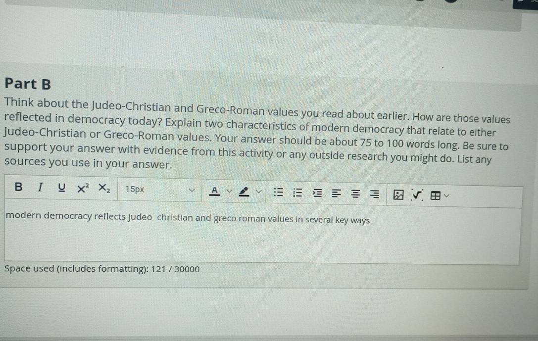 Think about the Judeo-Christian and Greco-Roman values you read about earlier. How are those values 
reflected in democracy today? Explain two characteristics of modern democracy that relate to either 
Judeo-Christian or Greco-Roman values. Your answer should be about 75 to 100 words long. Be sure to 
support your answer with evidence from this activity or any outside research you might do. List any 
sources you use in your answer. 
B u X^2 X_2 15px
modern democracy reflects judeo christian and greco roman values in several key ways 
Space used (includes formatting): 121 / 30000