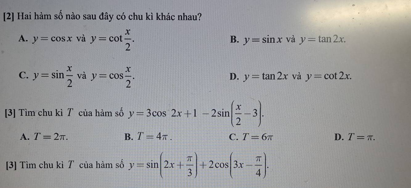 [2] Hai hàm số nào sau đây có chu kì khác nhau?
B.
A. y=cos x và y=cot  x/2 . y=sin x và y=tan 2x.
C. y=sin  x/2  và y=cos  x/2 .
D. y=tan 2x và y=cot 2x. 
[3] Tìm chu kì T của hàm số y=3cos 2x+1-2sin ( x/2 -3).
A. T=2π. B. T=4π. C. T=6π D. T=π. 
[3] Tìm chu kì T của hàm số y=sin (2x+ π /3 )+2cos (3x- π /4 ).