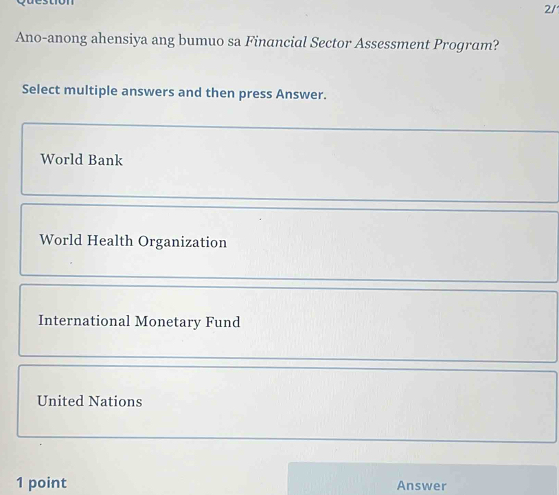 2/
Ano-anong ahensiya ang bumuo sa Financial Sector Assessment Program?
Select multiple answers and then press Answer.
World Bank
World Health Organization
International Monetary Fund
United Nations
1 point Answer