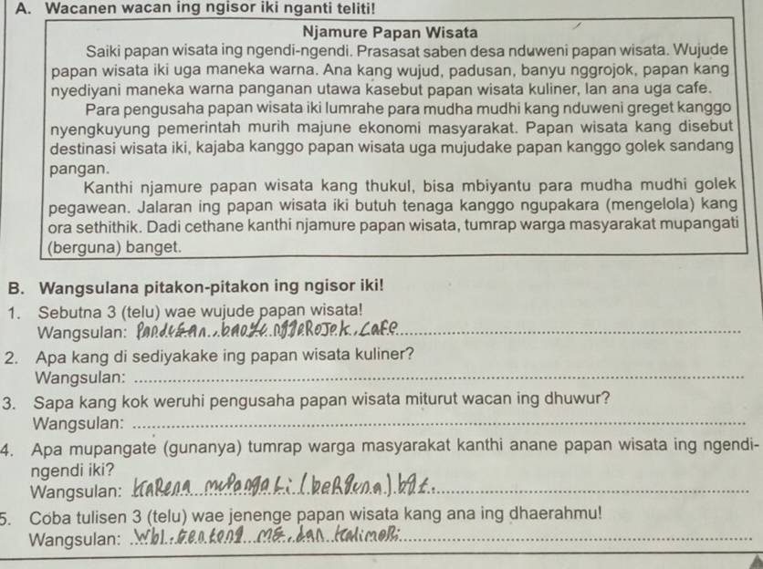 Wacanen wacan ing ngisor iki nganti teliti!
Njamure Papan Wisata
Saiki papan wisata ing ngendi-ngendi. Prasasat saben desa nduweni papan wisata. Wujude
papan wisata iki uga maneka warna. Ana kang wujud, padusan, banyu nggrojok, papan kang
nyediyani maneka warna panganan utawa kasebut papan wisata kuliner, Ian ana uga cafe.
Para pengusaha papan wisata iki lumrahe para mudha mudhi kang nduweni greget kanggo
nyengkuyung pemerintah murih majune ekonomi masyarakat. Papan wisata kang disebut
destinasi wisata iki, kajaba kanggo papan wisata uga mujudake papan kanggo golek sandang
pangan.
Kanthi njamure papan wisata kang thukul, bisa mbiyantu para mudha mudhi golek
pegawean. Jalaran ing papan wisata iki butuh tenaga kanggo ngupakara (mengelola) kang
ora sethithik. Dadi cethane kanthi njamure papan wisata, tumrap warga masyarakat mupangati
(berguna) banget.
B. Wangsulana pitakon-pitakon ing ngisor iki!
1. Sebutna 3 (telu) wae wujude papan wisata!
Wangsulan: f
_
_
2. Apa kang di sediyakake ing papan wisata kuliner?
Wangsulan:
3. Sapa kang kok weruhi pengusaha papan wisata miturut wacan ing dhuwur?
Wangsulan:_
4. Apa mupangate (gunanya) tumrap warga masyarakat kanthi anane papan wisata ing ngendi-
ngendi iki?
Wangsulan:_
5. Coba tulisen 3 (telu) wae jenenge papan wisata kang ana ing dhaerahmu!
Wangsulan:_