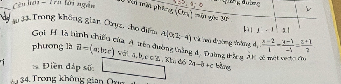 quảng đường 
Câu hội - Tra lời ngắn Ở Với mặt phẳng (Oxy) một góc 30°. 
au 33. Trong không gian Oxyz, cho điểm A(0;2;-4) à hai đường thằng đ :  (x-2)/1 = (y-1)/-1 = (z+1)/2 . 
Gọi H là hình chiếu của A trên đường thắng đ. Đường thằng ẢH có một vectơ chỉ 
phương là vector u=(a;b;c)voia, b, c∈ Z. Khi đó 2a-b+c bằng 
Điền đáp số: 
âu 34. Trong không gian Orvz