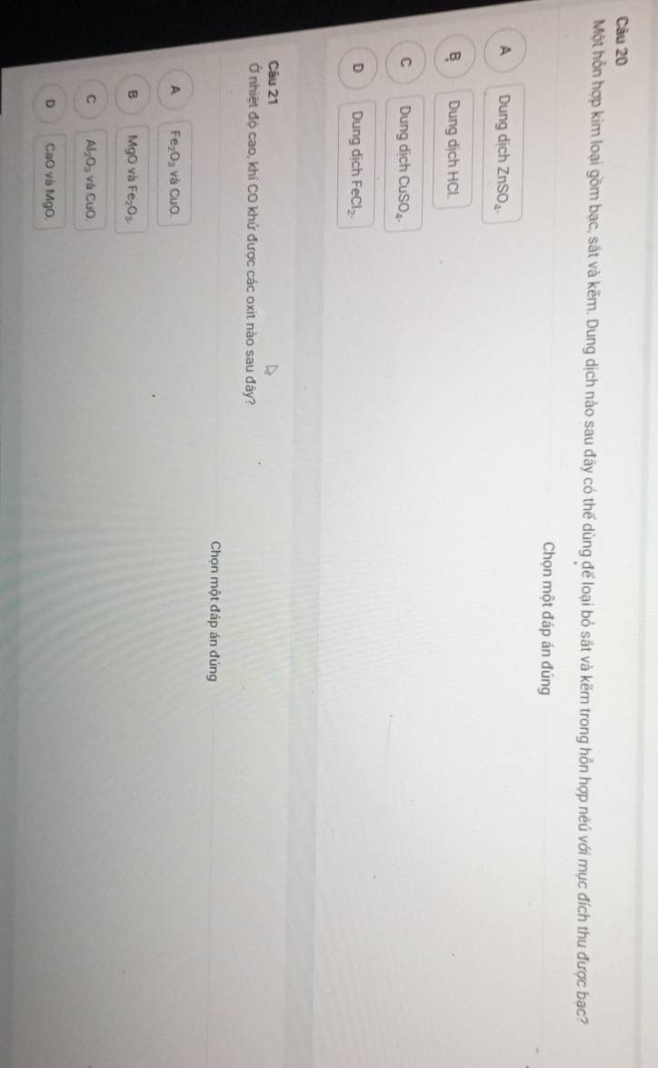 Một hỗn hợp kim loại gồm bạc, sát và kẽm. Dung dịch nào sau đãy có thể dùng đế loại bỏ sát và kẽm trong hồn hợp neú với mục đích thu được bạc?
Chọn một đáp án đúng
A Dung dịch ZnSO_4.
B Dung dịch HCl.
C Dung dịch ( CuSO_4.
D Dung dịch FeCl_2. 
Câu 21
Ở nhiệt độ cao, khí CO khử được các oxit nào sau đây?
Chọn một đáp án đúng
A Fe_2O_3 và C UO
B MgO và Fe_2O_3
C Al_2O_3 yà CuO
D CaO và MgO.