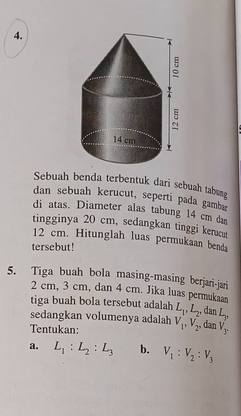 Sebuah benda terbentuk dari sebuah tabung 
dan sebuah kerucut, seperti pada gambar 
di atas. Diameter alas tabung 14 cm dan 
tingginya 20 cm, sedangkan tinggi kerucut
12 cm. Hitunglah luas permukaan benda 
tersebut! 
5. Tiga buah bola masing-masing berjari-jari
2 cm, 3 cm, dan 4 cm. Jika luas permukaan 
tiga buah bola tersebut adalah L_1, L_2 , dan L_3, 
sedangkan volumenya adalah V_1, V_2 , dan V_3. 
Tentukan: 
a. L_1 : L_2 : L_3 b. V_1 : V_2 : V_3