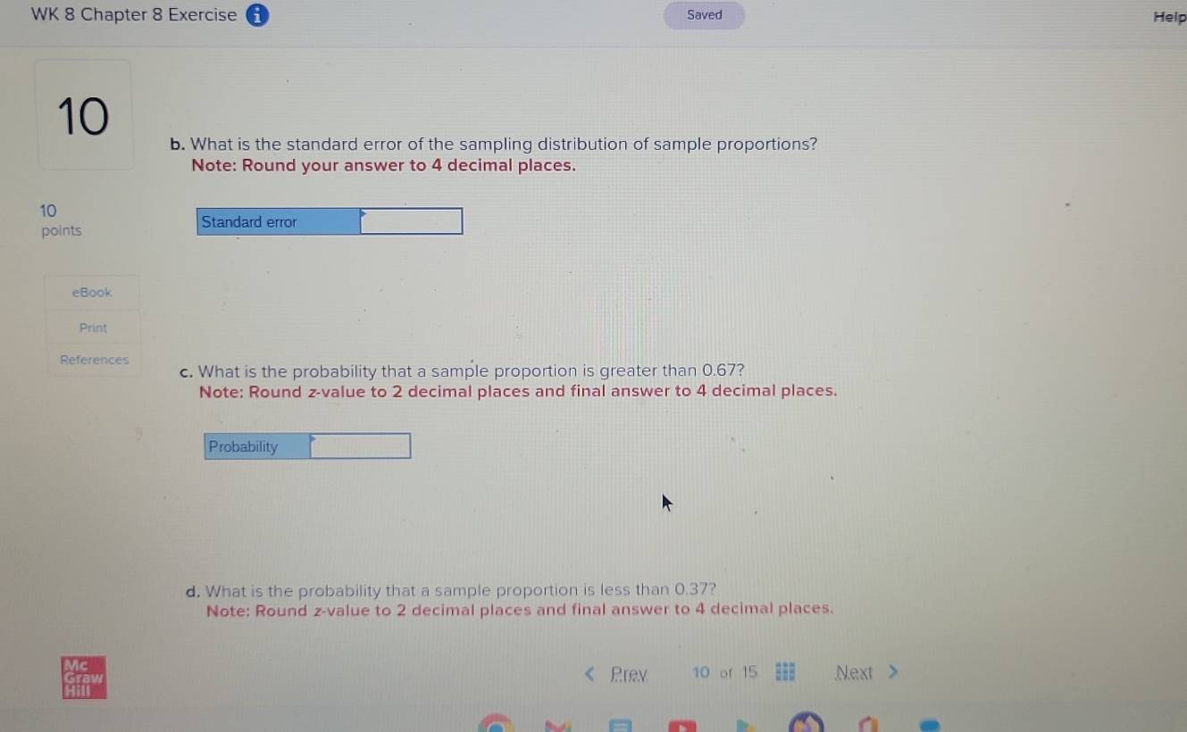 WK 8 Chapter 8 Exercise Saved 
Help 
10 
b. What is the standard error of the sampling distribution of sample proportions? 
Note: Round your answer to 4 decimal places. 
10 
Standard error 
points 
eBook 
Print 
References 
c. What is the probability that a sample proportion is greater than 0.67? 
Note: Round z-value to 2 decimal places and final answer to 4 decimal places. 
Probability 
d. What is the probability that a sample proportion is less than 0.37? 
Note: Round z-value to 2 decimal places and final answer to 4 decimal places. 
Prev 10 of 15 === Next >