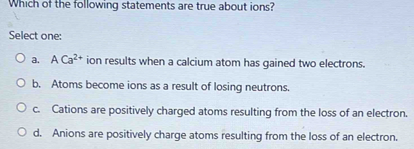 Which of the following statements are true about ions?
Select one:
a. ACa^(2+) ion results when a calcium atom has gained two electrons.
b. Atoms become ions as a result of losing neutrons.
c. Cations are positively charged atoms resulting from the loss of an electron.
d. Anions are positively charge atoms resulting from the loss of an electron.