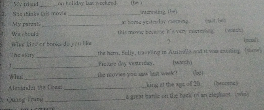 My friend _on holiday last weekend. a (be ) 
2. She thinks this movie _interesting. (be) 
3. My parents _at home yesterday morning (not, be) 
4. We should this movie because it's very interesting. (watch) 
5. What kind of books do you like 
? (sead) 
. The story _the hero, Sally, traveling in Australia and it was exciting. (show) 
. [ _Picture day yesterday. (watch) 
What_ the movies you saw last week? (be) 
Alexander the Great _king at the age of 20. (become) 
. Quang Trung _a great battle on the back of an elephant. (win)